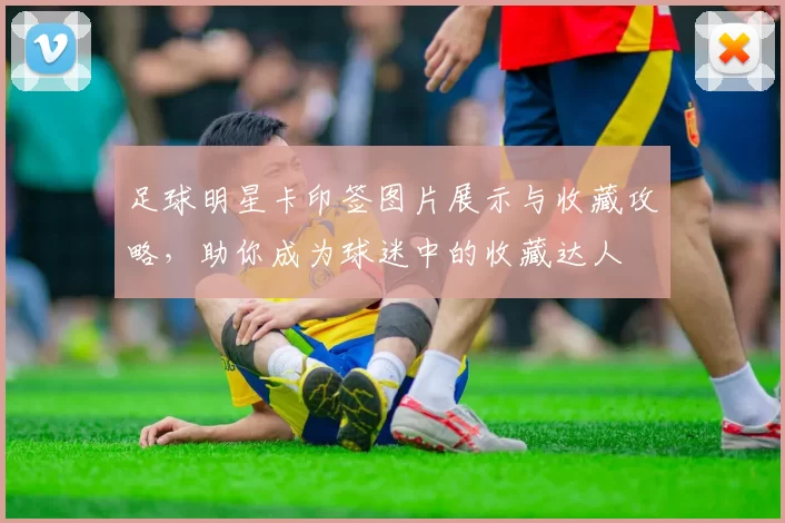 足球明星卡印签图片展示与收藏攻略，助你成为球迷中的收藏达人