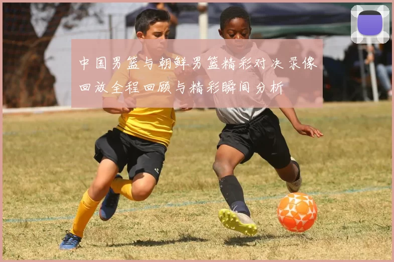 中国男篮与朝鲜男篮精彩对决录像回放全程回顾与精彩瞬间分析