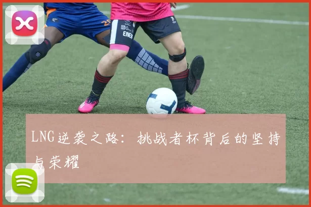 LNG逆袭之路：挑战者杯背后的坚持与荣耀