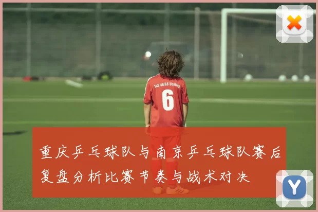 重庆乒乓球队与南京乒乓球队赛后复盘分析比赛节奏与战术对决