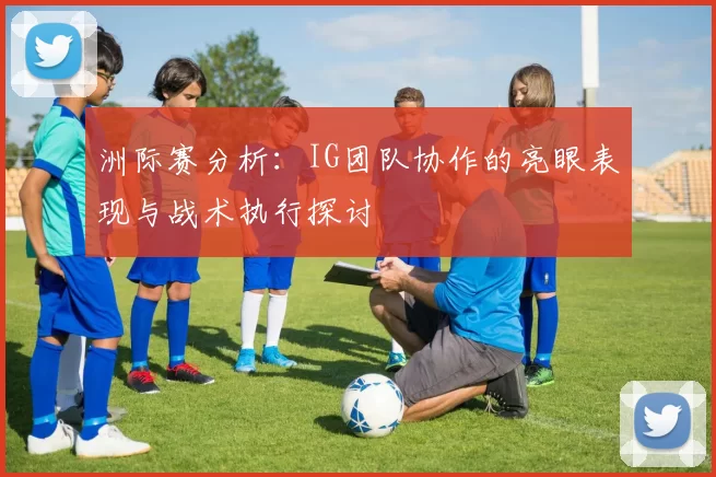 洲际赛分析：IG团队协作的亮眼表现与战术执行探讨
