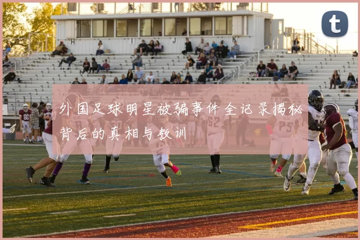 外国足球明星被骗事件全记录揭秘背后的真相与教训