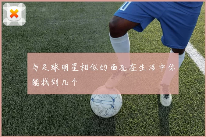 与足球明星相似的面孔在生活中你能找到几个