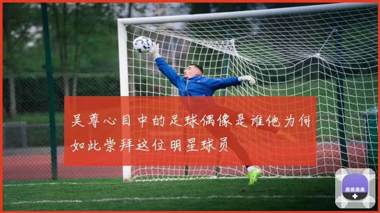 吴尊心目中的足球偶像是谁他为何如此崇拜这位明星球员