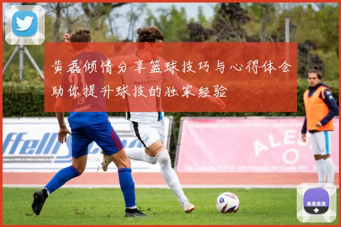 黄磊倾情分享篮球技巧与心得体会助你提升球技的独家经验