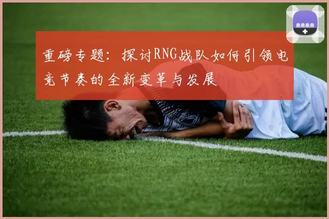 重磅专题：探讨RNG战队如何引领电竞节奏的全新变革与发展