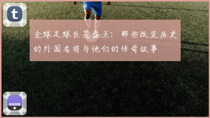 全球足球巨星盘点：那些改变历史的外国名将与他们的传奇故事
