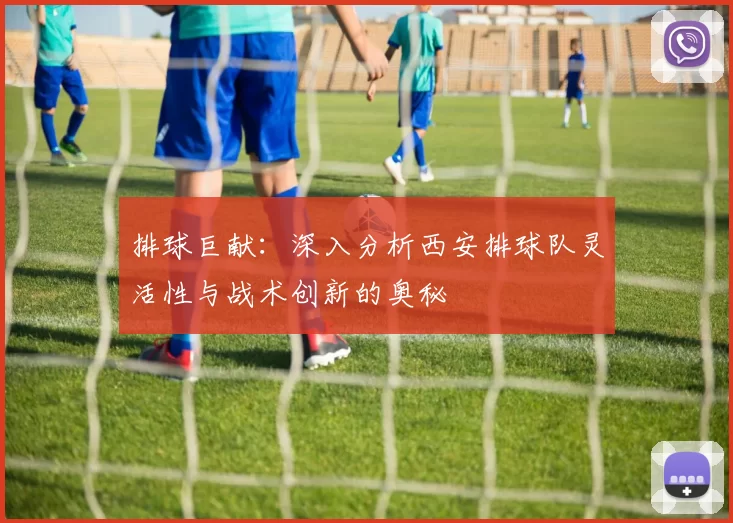 排球巨献：深入分析西安排球队灵活性与战术创新的奥秘