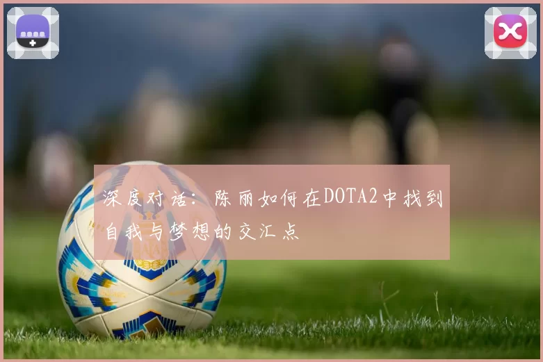 深度对话：陈丽如何在DOTA2中找到自我与梦想的交汇点