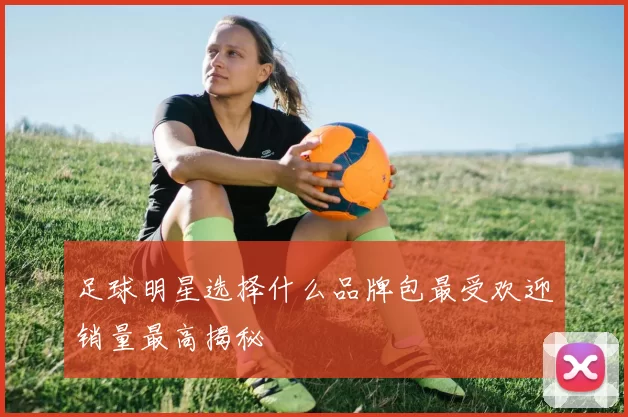 足球明星选择什么品牌包最受欢迎销量最高揭秘