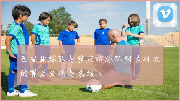西安排球队与重庆排球队耐力对决的赛后分析与总结