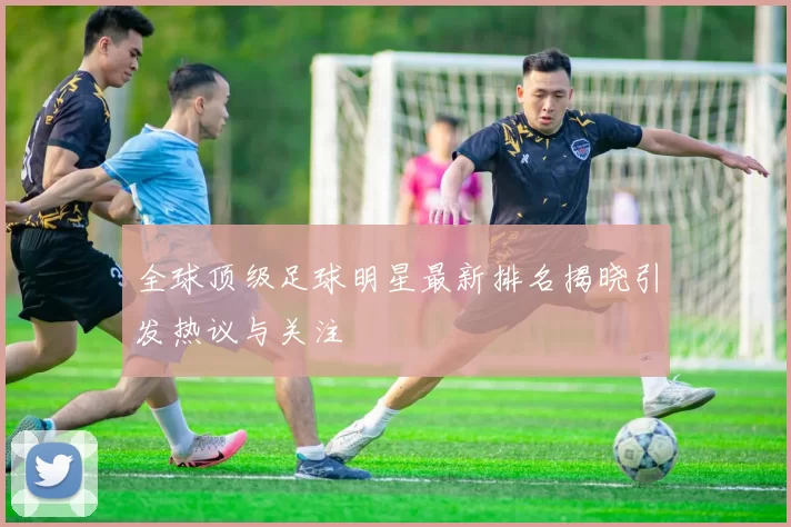 全球顶级足球明星最新排名揭晓引发热议与关注