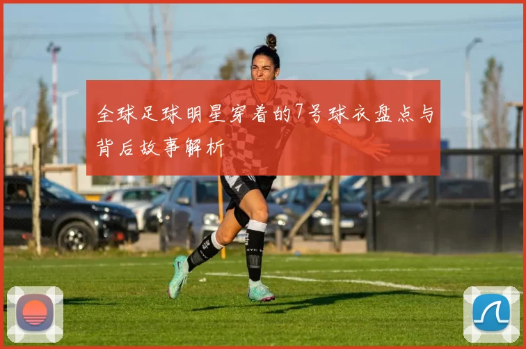 全球足球明星穿着的7号球衣盘点与背后故事解析
