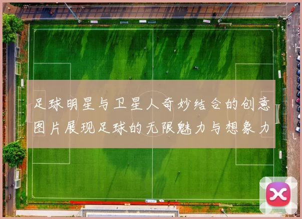 足球明星与卫星人奇妙结合的创意图片展现足球的无限魅力与想象力