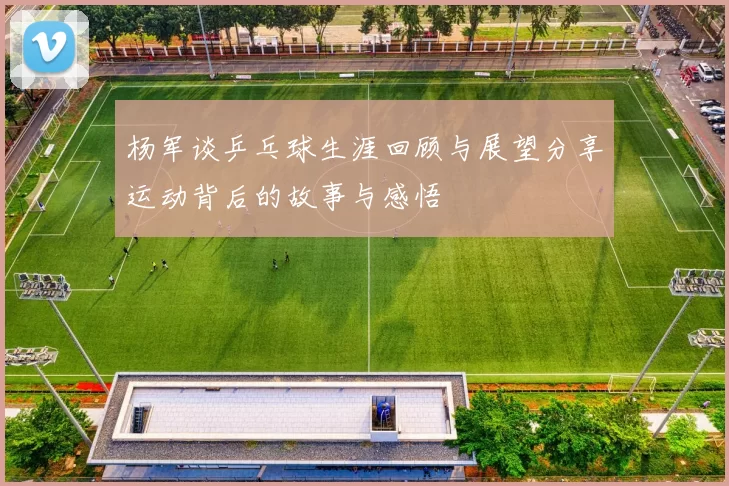 杨军谈乒乓球生涯回顾与展望分享运动背后的故事与感悟