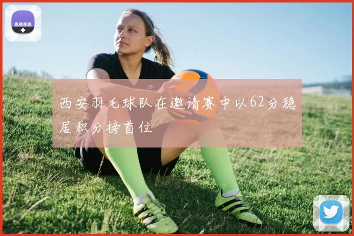 西安羽毛球队在邀请赛中以62分稳居积分榜首位