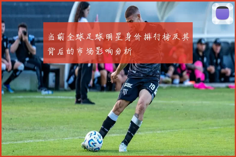 当前全球足球明星身价排行榜及其背后的市场影响分析