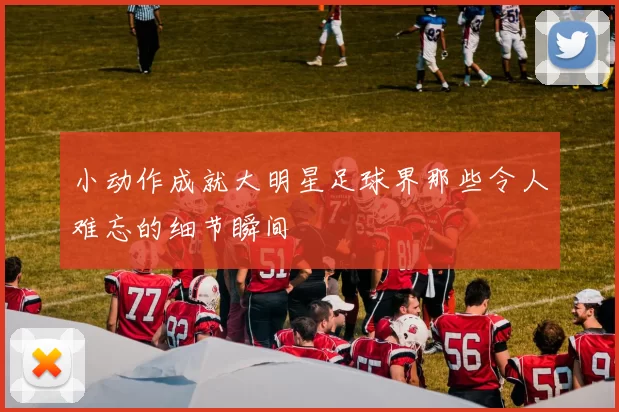 小动作成就大明星足球界那些令人难忘的细节瞬间