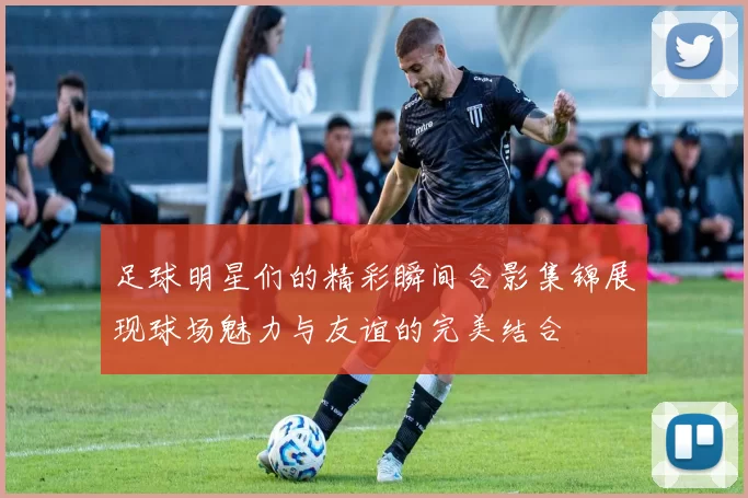 足球明星们的精彩瞬间合影集锦展现球场魅力与友谊的完美结合